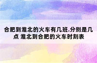 合肥到淮北的火车有几班.分别是几点 淮北到合肥的火车时刻表